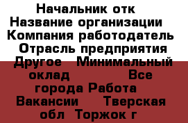 Начальник отк › Название организации ­ Компания-работодатель › Отрасль предприятия ­ Другое › Минимальный оклад ­ 25 000 - Все города Работа » Вакансии   . Тверская обл.,Торжок г.